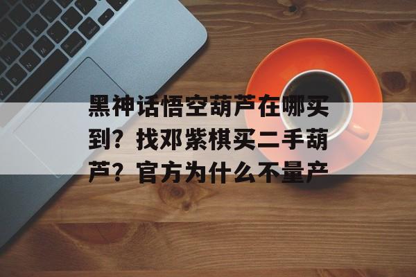 黑神话悟空葫芦在哪买到？找邓紫棋买二手葫芦？官方为什么不量产-第1张图片-