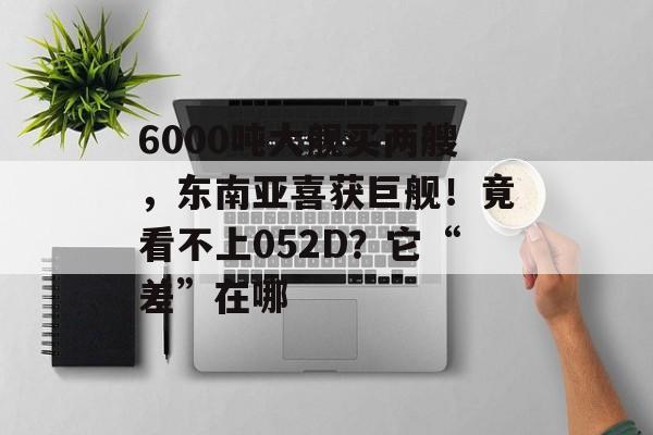 6000吨大舰买两艘，东南亚喜获巨舰！竟看不上052D？它“差”在哪-第1张图片-