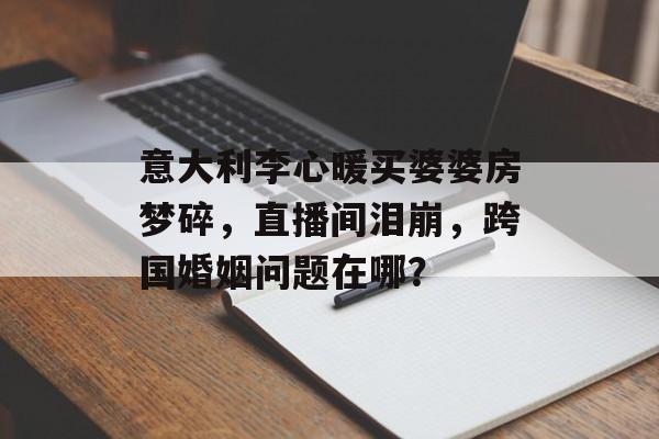 意大利李心暖买婆婆房梦碎，直播间泪崩，跨国婚姻问题在哪？-第1张图片-