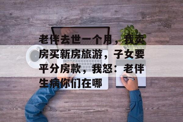 老伴去世一个月，我卖房买新房旅游，子女要平分房款，我怒：老伴生病你们在哪-第1张图片-