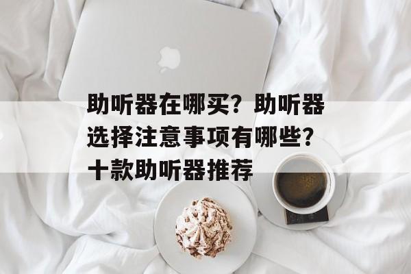 助听器在哪买？助听器选择注意事项有哪些？十款助听器推荐-第1张图片-