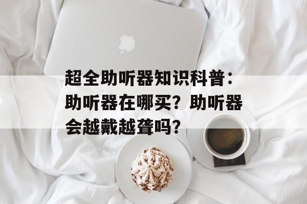 超全助听器知识科普：助听器在哪买？助听器会越戴越聋吗？-第1张图片-
