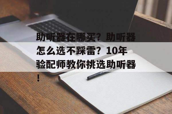 助听器在哪买？助听器怎么选不踩雷？10年验配师教你挑选助听器！-第1张图片-