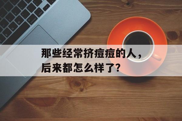 那些经常挤痘痘的人，后来都怎么样了？-第1张图片-