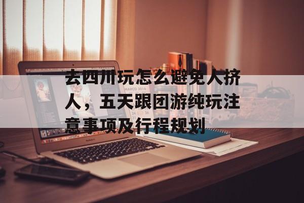 去四川玩怎么避免人挤人，五天跟团游纯玩注意事项及行程规划-第1张图片-