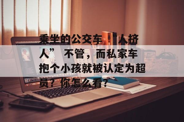 乘坐的公交车 “人挤人” 不管，而私家车抱个小孩就被认定为超员？你怎么看？-第1张图片-