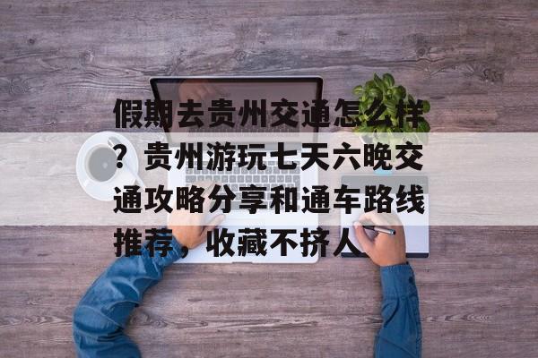假期去贵州交通怎么样？贵州游玩七天六晚交通攻略分享和通车路线推荐，收藏不挤人-第1张图片-
