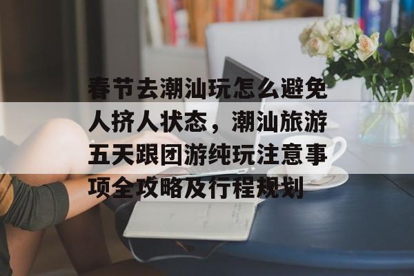 春节去潮汕玩怎么避免人挤人状态，潮汕旅游五天跟团游纯玩注意事项全攻略及行程规划-第1张图片-