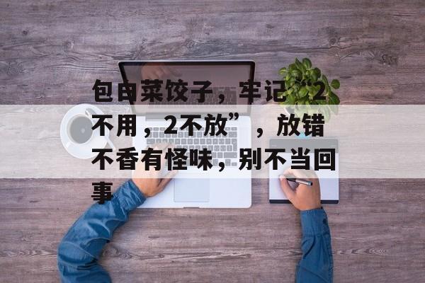 包白菜饺子，牢记“2不用，2不放”，放错不香有怪味，别不当回事-第1张图片-