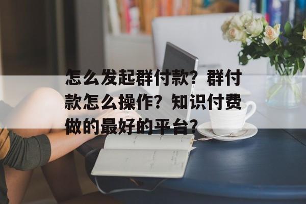 怎么发起群付款？群付款怎么操作？知识付费做的最好的平台？-第1张图片-