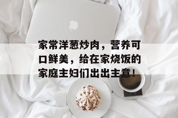 家常洋葱炒肉，营养可口鲜美，给在家烧饭的家庭主妇们出出主意！-第1张图片-