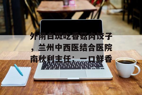 外阴白斑吃香菇肉饺子，兰州中西医结合医院南秋利主任：一口鲜香-第1张图片-