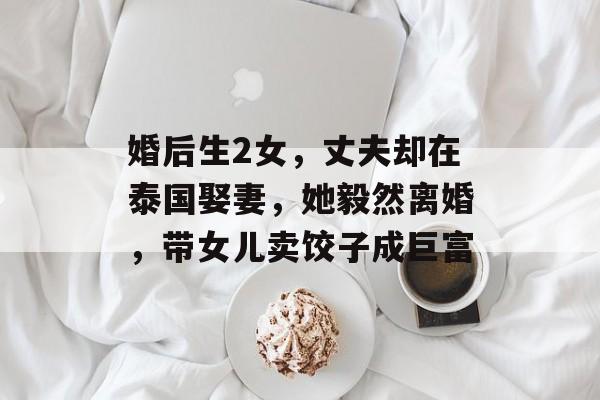 婚后生2女，丈夫却在泰国娶妻，她毅然离婚，带女儿卖饺子成巨富-第1张图片-