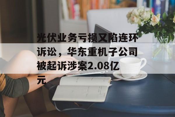 光伏业务亏损又陷连环诉讼，华东重机子公司被起诉涉案2.08亿元-第1张图片-