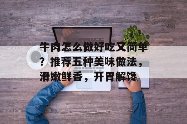 牛肉怎么做好吃又简单？推荐五种美味做法，滑嫩鲜香，开胃解馋-第1张图片-