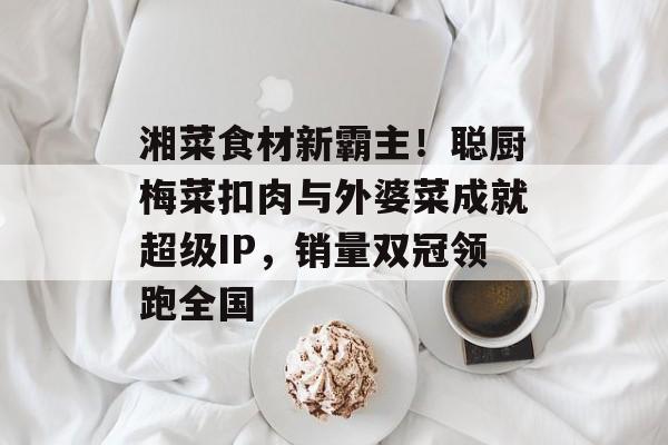 湘菜食材新霸主！聪厨梅菜扣肉与外婆菜成就超级IP，销量双冠领跑全国-第1张图片-