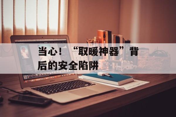 当心！“取暖神器”背后的安全陷阱-第1张图片-