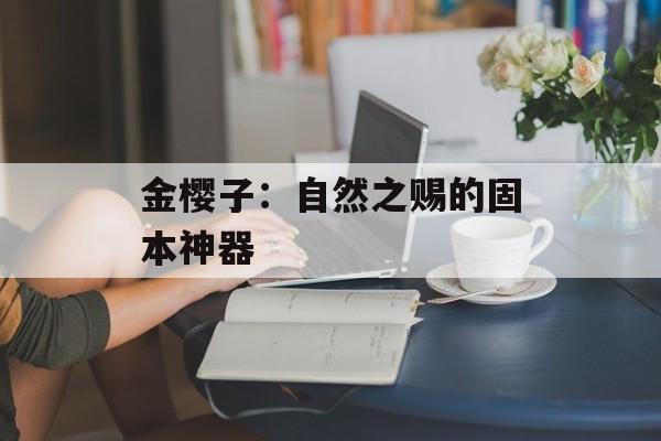 金樱子：自然之赐的固本神器-第1张图片-