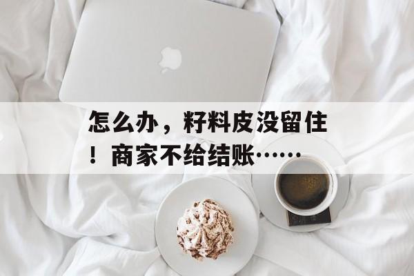 怎么办，籽料皮没留住！商家不给结账……-第1张图片-