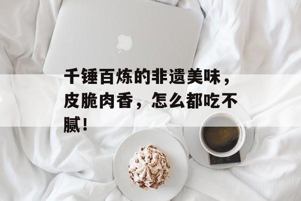 千锤百炼的非遗美味，皮脆肉香，怎么都吃不腻！-第1张图片-