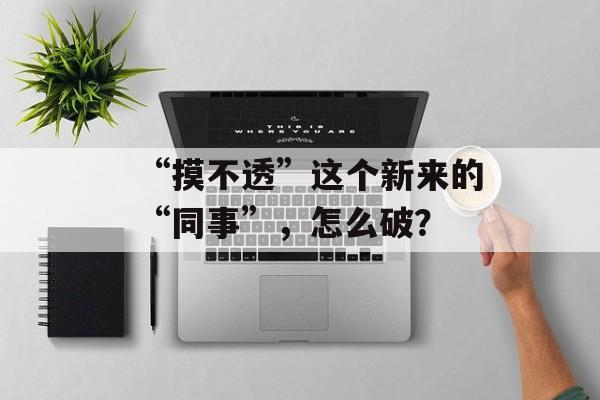 “摸不透”这个新来的“同事”，怎么破？-第1张图片-