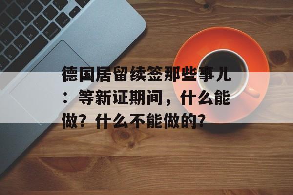 德国居留续签那些事儿：等新证期间，什么能做？什么不能做的？-第1张图片-