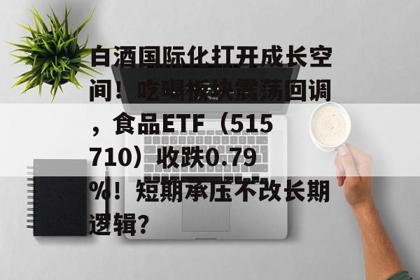白酒国际化打开成长空间！吃喝板块震荡回调，食品ETF（515710）收跌0.79%！短期承压不改长期逻辑？-第1张图片-