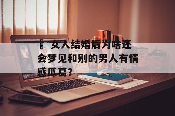 ​ 女人结婚后为啥还会梦见和别的男人有情感瓜葛？-第1张图片-