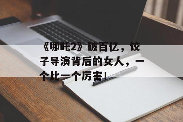 《哪吒2》破百亿，饺子导演背后的女人，一个比一个厉害！-第1张图片-