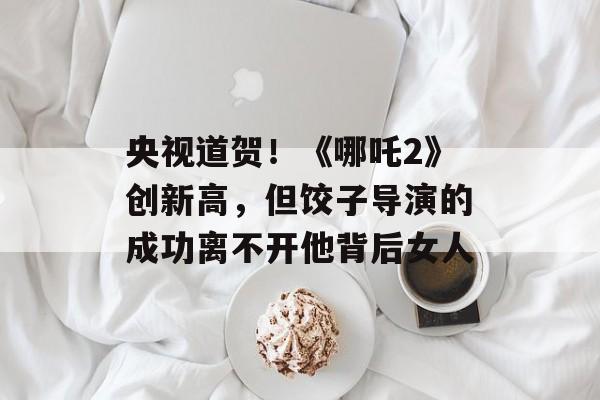 央视道贺！《哪吒2》创新高，但饺子导演的成功离不开他背后女人-第1张图片-
