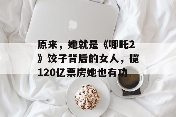 原来，她就是《哪吒2》饺子背后的女人，揽120亿票房她也有功-第1张图片-