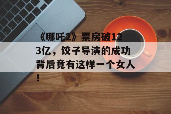 《哪吒2》票房破123亿，饺子导演的成功背后竟有这样一个女人！-第1张图片-