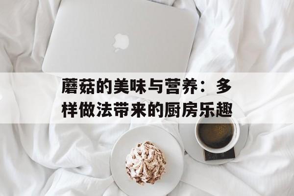 蘑菇的美味与营养：多样做法带来的厨房乐趣-第1张图片-