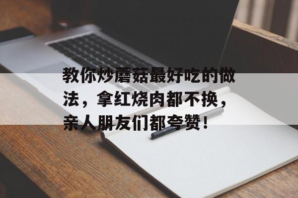 教你炒蘑菇最好吃的做法，拿红烧肉都不换，亲人朋友们都夸赞！-第1张图片-