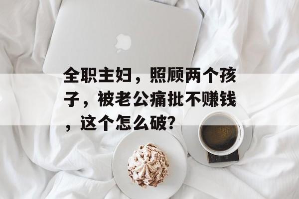 全职主妇，照顾两个孩子，被老公痛批不赚钱，这个怎么破？-第1张图片-