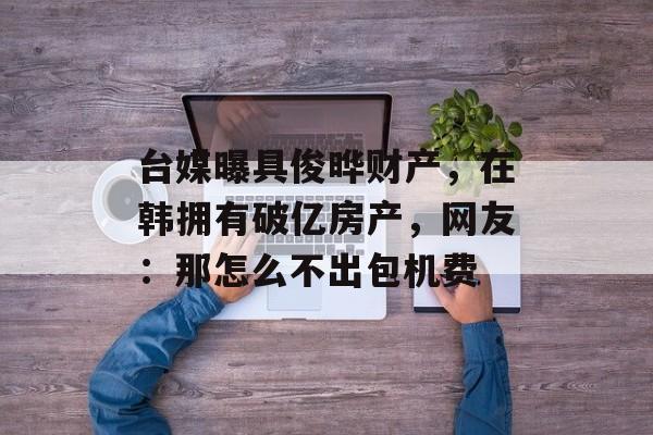 台媒曝具俊晔财产，在韩拥有破亿房产，网友：那怎么不出包机费-第1张图片-