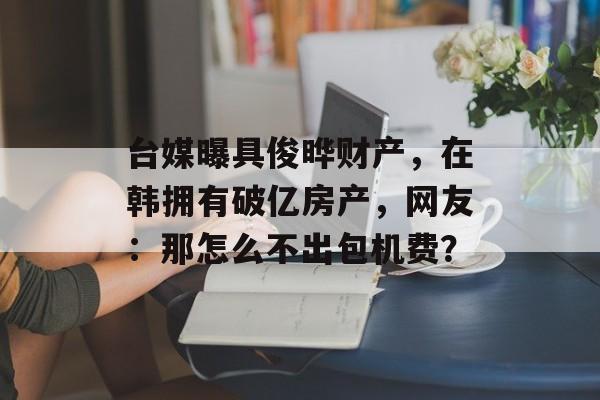 台媒曝具俊晔财产，在韩拥有破亿房产，网友：那怎么不出包机费？-第1张图片-