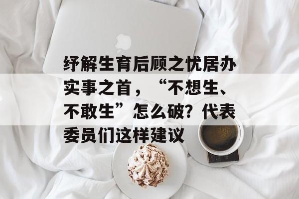 纾解生育后顾之忧居办实事之首，“不想生、不敢生”怎么破？代表委员们这样建议-第1张图片-