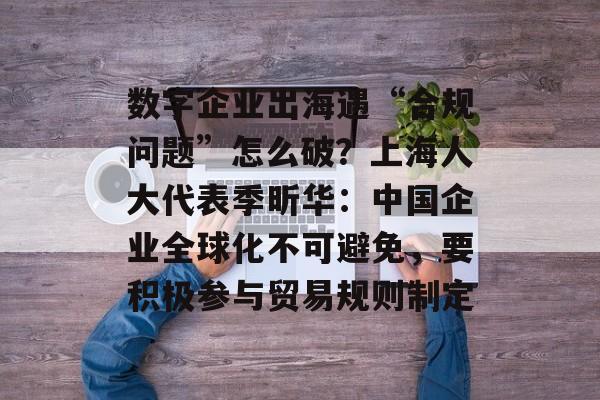 数字企业出海遇“合规问题”怎么破？上海人大代表季昕华：中国企业全球化不可避免，要积极参与贸易规则制定-第1张图片-