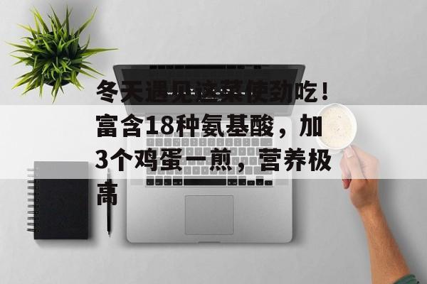 冬天遇见这菜使劲吃！富含18种氨基酸，加3个鸡蛋一煎，营养极高-第1张图片-