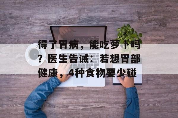 得了胃病，能吃萝卜吗？医生告诫：若想胃部健康，4种食物要少碰-第1张图片-