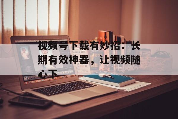 视频号下载有妙招：长期有效神器，让视频随心下-第1张图片-