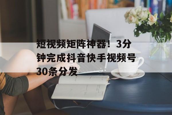 短视频矩阵神器！3分钟完成抖音快手视频号30条分发-第1张图片-