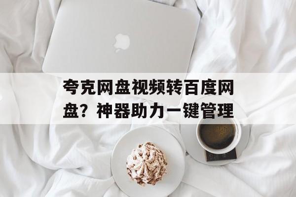 夸克网盘视频转百度网盘？神器助力一键管理-第1张图片-