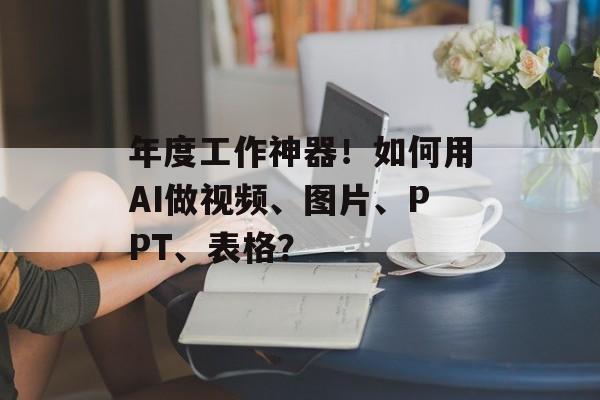 年度工作神器！如何用AI做视频、图片、PPT、表格？-第1张图片-