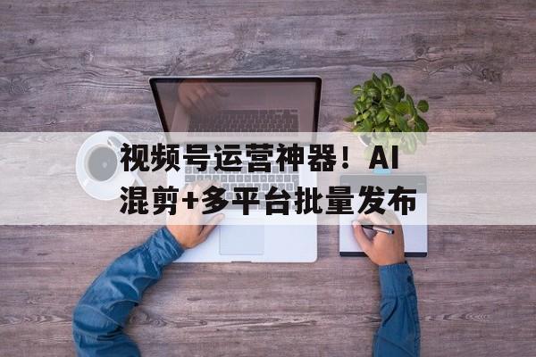 视频号运营神器！AI混剪+多平台批量发布-第1张图片-
