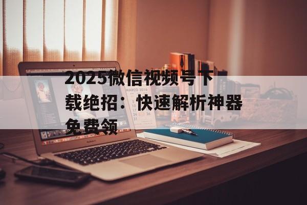 2025微信视频号下载绝招：快速解析神器免费领-第1张图片-