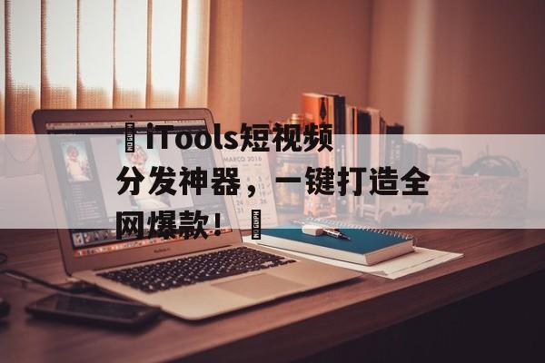 ‌iTools短视频分发神器，一键打造全网爆款！‌-第1张图片-