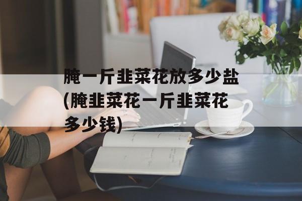 腌一斤韭菜花放多少盐(腌韭菜花一斤韭菜花多少钱)-第1张图片-