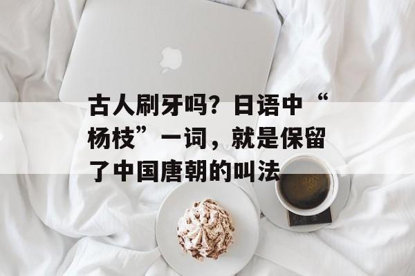 古人刷牙吗？日语中“杨枝”一词，就是保留了中国唐朝的叫法-第1张图片-